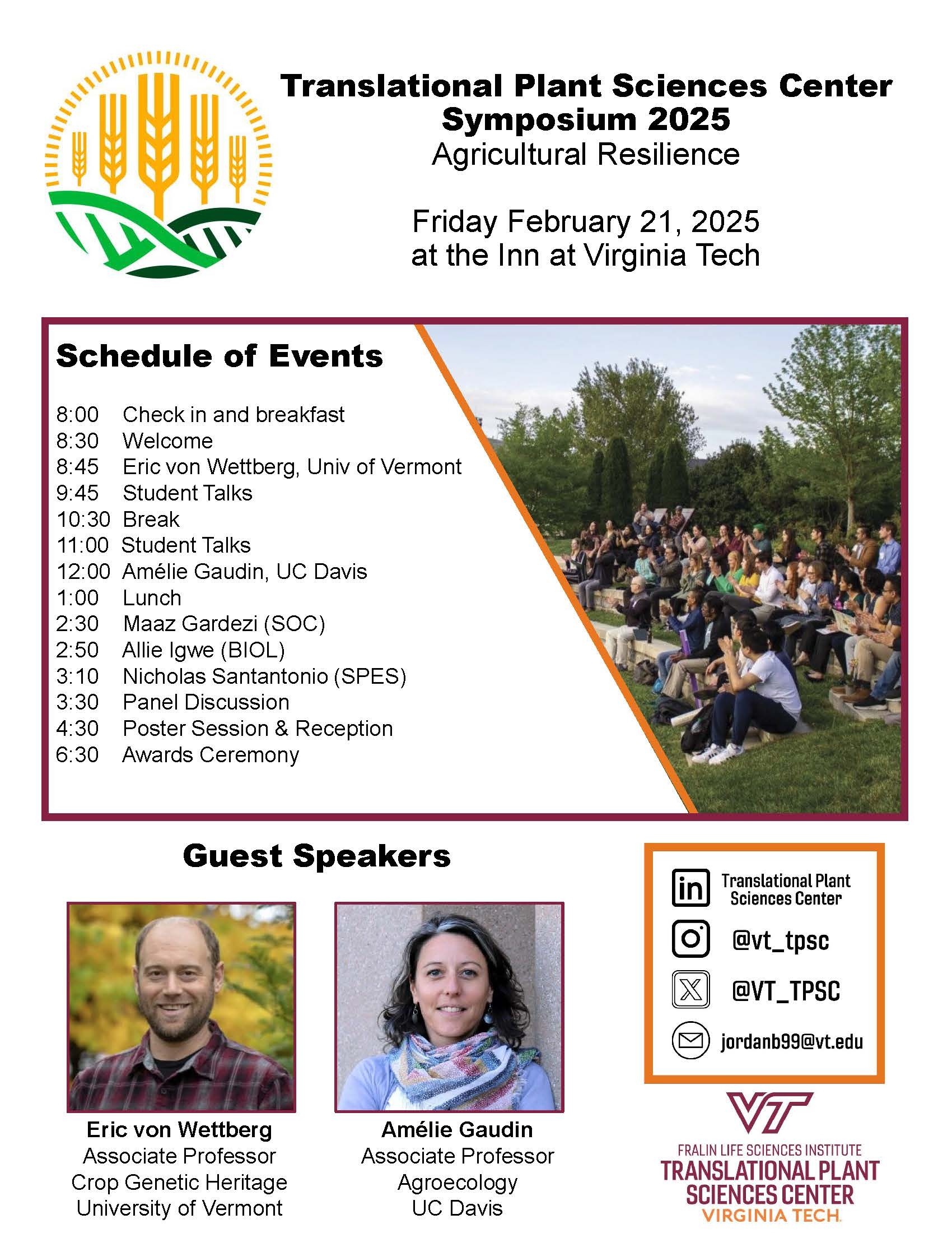 Translational Plant Sciences Center Symposium 2025. Agricultural Resilience. Friday, February 21, 2025 at the Inn at Virginia Tech. Schedule of Events. 8:00 Check in and breakfast. 8:30 Welcome. 8:45 Eric von Wettberg, Univ of Vermont. 9:45 Student Talks. 10:30 Break. 11:00 Student Talks. 12:00 Amelie Gaudin, UC Davis. 1:00 Lunch. 2:30 Maaz Gardezi (SOC). 2:50 Allie Igwe (BIOL). 3:10 Nicholas Santantonio (SPES). 3:30 Panel Discussion. 4:30 Poster Session and Reception. 6:30 Awards ceremony. Guest speakers. Eric von Wettberg, Associate Professor Crop Genetic Heritage, University of Vermont. Amelie Gaudin, Associate Professor Agroecology, UC Davis. LinkedIn logo, Translational Plant Sciences Center. Instagram logo, @vt_tpsc. Twitter logo, @VT_TPSC. Mail logo, jordanb99@vt.edu